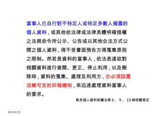 2015/01/22
當事人已自行對不特定人或特定多數人揭露的
個人資料 , 或其他依法律或法律具體明確授權
之法規命令所公示、公告或以其他合法方式公
開之個人資料 , 得不受書面預告方得蒐集原則
之限制。然若是資料的當事人 , 依法表達欲對
相關資料進行查閱、更正、停止利用 , 以及刪
除時 , 資料的蒐集、處理及利用方 , 亦必須設置
流暢可及的回報機制 , 來迅速處理資料當事人
的要求。
散見個人資料保護法第 6 、 9 、 19 條相關規定
 