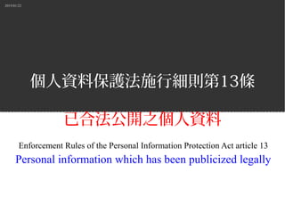 2015/01/22
個人資料保護法施行細則第13條
已合法公開之個人資料
Enforcement Rules of the Personal Information Protection Act article 13
Personal information which has been publicized legally
 