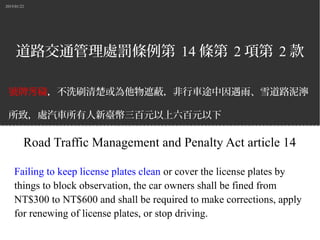 2015/01/22
道路交通管理處罰條例第 14 條第 2 項第 2 款
號牌 穢污 ，不洗刷清楚或為他物遮蔽，非行車途中因遇雨、雪道路泥濘
所致，處汽車所有人新臺幣三百元以上六百元以下
罰鍰，並責令改正、補換牌照或禁止其行駛。
Road Traffic Management and Penalty Act article 14
Failing to keep license plates clean or cover the license plates by
things to block observation, the car owners shall be fined from
NT$300 to NT$600 and shall be required to make corrections, apply
for renewing of license plates, or stop driving.
 