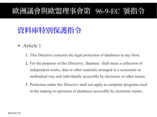 2015/01/22
歐洲議會與歐盟理事會第 96-9-EC 號指令
資料庫特別保護指令
● Article 1
1. This Directive concerns the legal protection of databases in any form.
2. For the purposes of this Directive, 'database` shall mean a collection of
independent works, data or other materials arranged in a systematic or
methodical way and individually accessible by electronic or other means.
3. Protection under this Directive shall not apply to computer programs used
in the making or operation of databases accessible by electronic means.
 