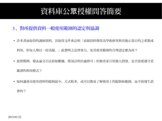 2015/01/22
資料庫公 授權問答簡要眾
3、對所提供資料一般使用範圍的認定與協調
●
許多書面取得的調研資料，其取得文件會註明「前揭資料僅得為學術研究與其他正當目的之重製或
利用，但每人僅以一份為限。」此聲明之法律效力，及其使用範圍的合理認定應為何？
●
依照慣例，發表論文引註原始數據，僅須註明出處即可；但修改並引用他人問卷，是否需要遵守更
嚴謹的利用模式？
●
如何讓會員使用資料的限制最少、方式較多，或可以簡易了解使用上的限制和範圍，而不致發生誤
會的？
 