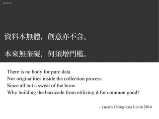 2015/01/22
資料本無體，創意亦不含。
本來無奎礙，何須增門檻。
There is no body for pure data.
Nor originalities inside the collection process.
Since all but a sweat of the brow.
Why building the barricade from utilizing it for common good?
- Lucien Cheng-hsia Lin in 2014
 