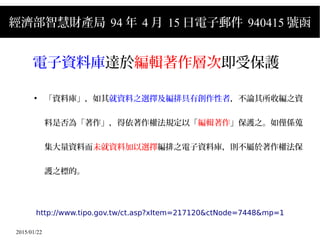 2015/01/22
經濟部智慧財產局 94 年 4 月 15 日電子郵件 940415 號函
電子資料庫達於編輯著作層次即受保護
●
「資料庫」，如其就資料之選擇及編排具有創作性者，不論其所收編之資
料是否為「著作」，得依著作權法規定以「編輯著作」保護之。如僅係蒐
集大量資料而未就資料加以選擇編排之電子資料庫，則不屬於著作權法保
護之標的。
http://www.tipo.gov.tw/ct.asp?xItem=217120&ctNode=7448&mp=1
 