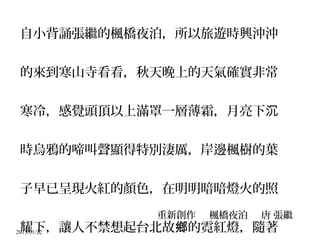 2015/01/22
自小背誦張繼的楓橋夜泊，所以旅遊時興沖沖
的來到寒山寺看看，秋天晚上的天氣確實非常
寒冷，感覺頭頂以上滿罩一層薄霜，月亮下沉
時烏鴉的啼叫聲顯得特別淒厲，岸邊楓樹的葉
子早已呈現火紅的顏色，在明明暗暗燈火的照
耀下，讓人不禁想起台北故 的霓紅燈，隨著鄉
重新創作 楓橋夜泊 唐 張繼
 