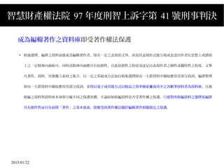 2015/01/22
智慧財產權法院 97 年度刑智上訴字第 41 號刑事判決
成為編輯著作之資料庫即受著作權法保護
●
經過選擇、編排之資料而能成為編輯著作者，除有一定之表現形式外，尚須其表現形式能呈現或表達出作者在思想上或感情
上之一定精神內涵始可，同時該精神內涵應具有原創性，且此原創性之程度須達足以表現作者之個性或獨特性之程度。又舉
凡著作、資料，其他獨立素材之集合，以一定之系統或方法加以收集選擇即由一大群資料中擷取應用其部分資訊、編排整理
即由一大群資料中擷取應用其部分資訊，並得以電子或其他方式以較高之效率檢索 詢其中之各數筆資料者為資料庫查 ，且被
收編之資料與資料庫本身即分屬不同之保護客體，不論原始收編資料是否受著作權之保護，只要對所收編資料之選擇及編排
具有創作性而具有前開「著作」之基本要素，即應受到著作權法關於編輯著作相關規定之保護。
 