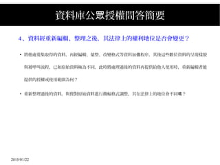 2015/01/22
資料庫公 授權問答簡要眾
4、資料經重新編輯、整理之後，其法律上的權利地位是否會變更？
●
將他處蒐集取得的資料，再經編輯、彙整、改變格式等資料加 程序，其後這些數位資料的呈現樣貌值
與被呼叫流程，已和原始資料極為不同，此時將處理過後的資料再提供給他人使用時，重新編輯者能
提供的授權或使用範圍為何？
●
重新整理過後的資料，與僅對原始資料進行微幅格式調整，其在法律上的地位會不同 ？嗎
 