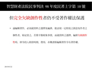 2015/01/22
智慧財產法院民事判決 98 年度民著上字第 10 號
但完全欠缺創作性者仍不受著作權法保護
●
論編輯著作，必須就資料之選擇及編排，能表現一定程度之創意及作者之
個性者，始足當之，若僅辛勤收集事實，而就資料之選擇、編排欠缺創作
性時，即令投入相當時間、費用，亦難謂係編輯著作享有著作權。
 