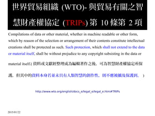 2015/01/22
世界貿易組織 (WTO)- 與貿易有關之智
慧財產權協定 (TRIPs) 第 10 條第 2 項
Compilations of data or other material, whether in machine readable or other form,
which by reason of the selection or arrangement of their contents constitute intellectual
creations shall be protected as such. Such protection, which shall not extend to the data
or material itself, shall be without prejudice to any copyright subsisting in the data or
material itself.( 資料或文獻經整理成為編輯著作之後，可為智慧財產權協定所保
護，但其中的資料本身若並未具有人類智慧的創作性，則不應被擴及保護到。 )
http://www.wto.org/english/docs_e/legal_e/legal_e.htm#TRIPs
 