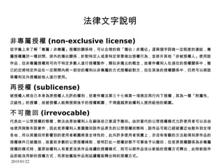 2015/01/22
法律文字說明
非專屬授權 (non-exclusive license)
從字義上來了解「專屬／非專屬」授權的關係時，可以合理的與「獨佔／非獨佔」這兩個字詞做一定程度的連結，專
屬授權屬於一種封閉、排外的獨佔關係，針對特定人或是特定背景做出授權行為，並排斥其他「非被授權人」使用該
作品，但非專屬授權則可向不特定多數人進行授權動作，類似非獨占的概念，故著作權利人在過往的授權關係中，雖
已約定將特定作品在一定期間內將一部份的權利以非專屬的方式授權給對方，但在其後的授權關係中，仍然可以將該
等權利另外授權給他人進行使用。
再授權 (sublicense)
被授權人將自己本身為原授權人允許的權利，依著作權法第三十七條第一項規定再行向下授權，其為一種「附屬性、
次級性」的授權，故被授權人能夠授與後手的授權範圍，不得逾越原始權利人提供給他的範圍。
不可撤回 (irrevocable)
代表此一公眾授權的態樣，無法由原始權利人在嗣後依己意逕予撤回。由於當代的公眾授權模式允許使用者可以自由
地使用與散布該著作，因此若原權利人意圖撤回該作品原先的公眾授權狀態時，該作品可能已經被廣泛地散布到全球
各地，所以其撤回所影響到的使用者範圍將是全球性的，此外許多使用者現實上，亦沒有客觀的方法能得知原作品的
授權條件已被撤回，故當前多數的公眾授權條款，皆明訂此一授權狀態不可事後予以撤回；但若原授權關係為非專屬
授權的模式時，當原始權利人有意更改其作品後續的授權模式，則可以將作品改以新版的授權方式釋出，此時新版作
品即能改用新的授權方式，而原始舊版作品則延續舊版釋出時的授權方式。
 