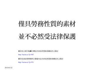 2015/01/22
僅具勞務性質的素材
並不必然受法律保護
數位化古漢字臨 字體是否涉及智慧財產權侵害之探討摹
http://lucien.cc/?p=887
數位化資訊重整類的古籍彙本是否涉及智慧財產權侵害之探討
http://lucien.cc/?p=951
 