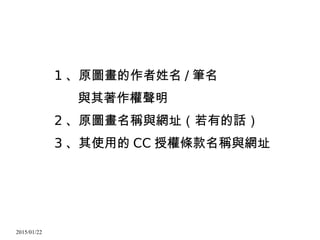 2015/01/22
1 、原圖畫的作者姓名 / 筆名
與其著作權聲明
2 、原圖畫名稱與網址（若有的話）
3 、其使用的 CC 授權條款名稱與網址
 