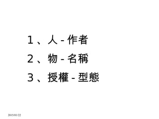 2015/01/22
1 、人 - 作者
2 、物 - 名稱
3 、授權 - 型態
 