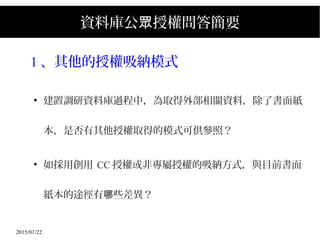 2015/01/22
資料庫公 授權問答簡要眾
1 、其他的授權吸納模式
●
建置調研資料庫過程中，為取得外部相關資料，除了書面紙
本，是否有其他授權取得的模式可供參照？
●
如採用創用 CC 授權或非專屬授權的吸納方式，與目前書面
紙本的途徑有 些差異？哪
 