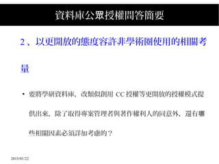 2015/01/22
資料庫公 授權問答簡要眾
2 、以更開放的態度容許非學術圈使用的相關考
量
●
要將學研資料庫，改類似創用 CC 授權等更開放的授權模式提
供出來，除了取得專案管理者與著作權利人的同意外，還有哪
些相關因素必須詳加考慮的？
 
