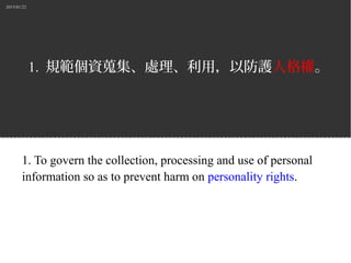 2015/01/22
1. 規範個資蒐集、處理、利用，以防護人格權。
1. To govern the collection, processing and use of personal
information so as to prevent harm on personality rights.
 