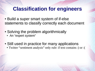 Classification for engineers
● Build a super smart system of if-else
statements to classify correctly each document
● Solving the problem algorithmically
● An “expert system”
● Still used in practice for many applications
● Twitter “sentiment analysis” only rule: if text contains :) or :(
 