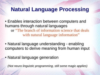Natural Language Processing
● Enables interaction between computers and
humans through natural languages
or “The branch of information science that deals
with natural language information”
● Natural language understanding - enabling
computers to derive meaning from human input
● Natural language generation
(Not neuro linguistic programming, still some magic applies)
 