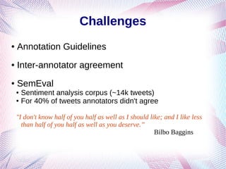 Challenges
● Annotation Guidelines
● Inter-annotator agreement
● SemEval
● Sentiment analysis corpus (~14k tweets)
● For 40% of tweets annotators didn't agree
"I don't know half of you half as well as I should like; and I like less
than half of you half as well as you deserve.”
Bilbo Baggins
 