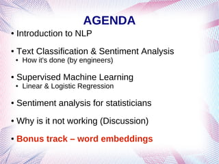 AGENDA
● Introduction to NLP
● Text Classification & Sentiment Analysis
● How it's done (by engineers)
● Supervised Machine Learning
● Linear & Logistic Regression
● Sentiment analysis for statisticians
● Why is it not working (Discussion)
● Bonus track – word embeddings
 