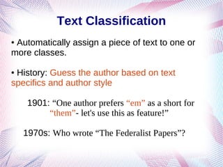 Text Classification
● Automatically assign a piece of text to one or
more classes.
● History: Guess the author based on text
specifics and author style
1901: “One author prefers “em” as a short for
“them”- let's use this as feature!”
1970s: Who wrote “The Federalist Papers”?
 