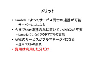 メリット	
•  Lambdaによってサービス同士の連携が可能	
  
– サーバーレスになる	
•  今までSaas連携の為に置いていたEC2が不要	
  
– Lambdaによるクラウドアプリの実現	
•  AWSのサービスがフルマネージドになる	
  
– 運用コストの削減	
•  費用は利用した分だけ	
 