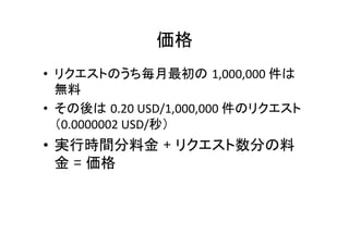 価格	
•  リクエストのうち毎月最初の 1,000,000	
  件は
無料	
•  その後は 0.20	
  USD/1,000,000	
  件のリクエスト
（0.0000002	
  USD/秒）	
  
•  実行時間分料金 + リクエスト数分の料
金 = 価格	
	
 