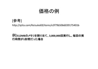 価格の例	
[参考]	
  
hGp://qiita.com/Keisuke69/items/e3f79b50b6039175401b	
  
	
  
例)512MBのメモリを割り当て、3,000,000回実行し、毎回の実
行時間が1秒間だった場合	
  
	
  
	
  
	
	
 