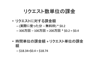 リクエスト数単位の課金	
•  リクエストに対する課金額	
  
– (実際に使った分 –	
  無料枠)	
  *	
  $0.2	
  
– 300万回 –	
  100万回 =	
  200万回 *	
  $0.2	
  =	
  $0.4	
	
•  時間単位の課金額 +	
  リクエスト単位の課金
額	
  
– $18.34+$0.4	
  =	
  $18.74	
  
 