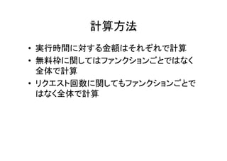 計算方法	
•  実行時間に対する金額はそれぞれで計算	
•  無料枠に関してはファンクションごとではなく
全体で計算	
•  リクエスト回数に関してもファンクションごとで
はなく全体で計算	
 