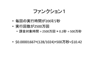 ファンクション１	
•  毎回の実行時間が200ミリ秒	
  
•  実行回数が2500万回	
  
•  課金対象時間 =	
  2500万回 * 0.2秒 =	
  500万秒	
•  $0.00001667∗(128/1024)∗500万秒=$10.42	
 