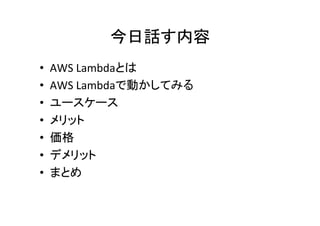 今日話す内容	
•  AWS	
  Lambdaとは	
  
•  AWS	
  Lambdaで動かしてみる	
  
•  ユースケース	
  
•  メリット	
  
•  価格	
  
•  デメリット	
  
•  まとめ	
 