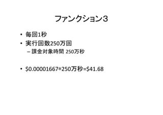 ファンクション３	
•  毎回1秒	
  
•  実行回数250万回	
  
– 課金対象時間 250万秒	
•  $0.00001667∗250万秒=$41.68	
 