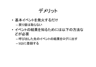 デメリット	
•  基本イベントを発火するだけ	
  
– 戻り値は取らない	
  
•  イベントの結果を知るためには以下の方法な
どが必要	
  
– 呼び出した先のイベントの結果をログに出す	
  
– SQSに登録する	
  
 