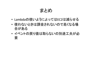 まとめ	
•  Lambdaの使いようによってはEC2は減らせる	
  
•  使わないときは課金されないので易くなる場
合がある	
  
•  イベントの戻り値は取らないの別途工夫が必
要	
  
	
 