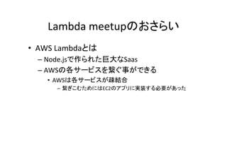 Lambda	
  meetupのおさらい	
•  AWS	
  Lambdaとは	
  
– Node.jsで作られた巨大なSaas	
  
– AWSの各サービスを繋ぐ事ができる	
  
•  AWSは各サービスが疎結合	
  
–  繋ぎこむためにはEC2のアプリに実装する必要があった	
 