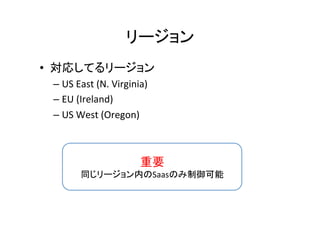 リージョン	
•  対応してるリージョン	
– US	
  East	
  (N.	
  Virginia)	
  
– EU	
  (Ireland)	
  
– US	
  West	
  (Oregon)	
重要	
  
同じリージョン内のSaasのみ制御可能	
 