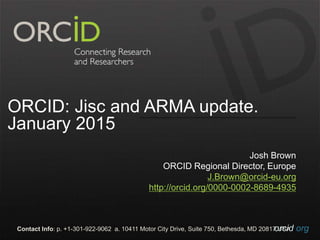 orcid.orgContact Info: p. +1-301-922-9062 a. 10411 Motor City Drive, Suite 750, Bethesda, MD 20817 USA
ORCID: Jisc and ARMA update.
January 2015
Josh Brown
ORCID Regional Director, Europe
J.Brown@orcid-eu.org
http://orcid.org/0000-0002-8689-4935
 