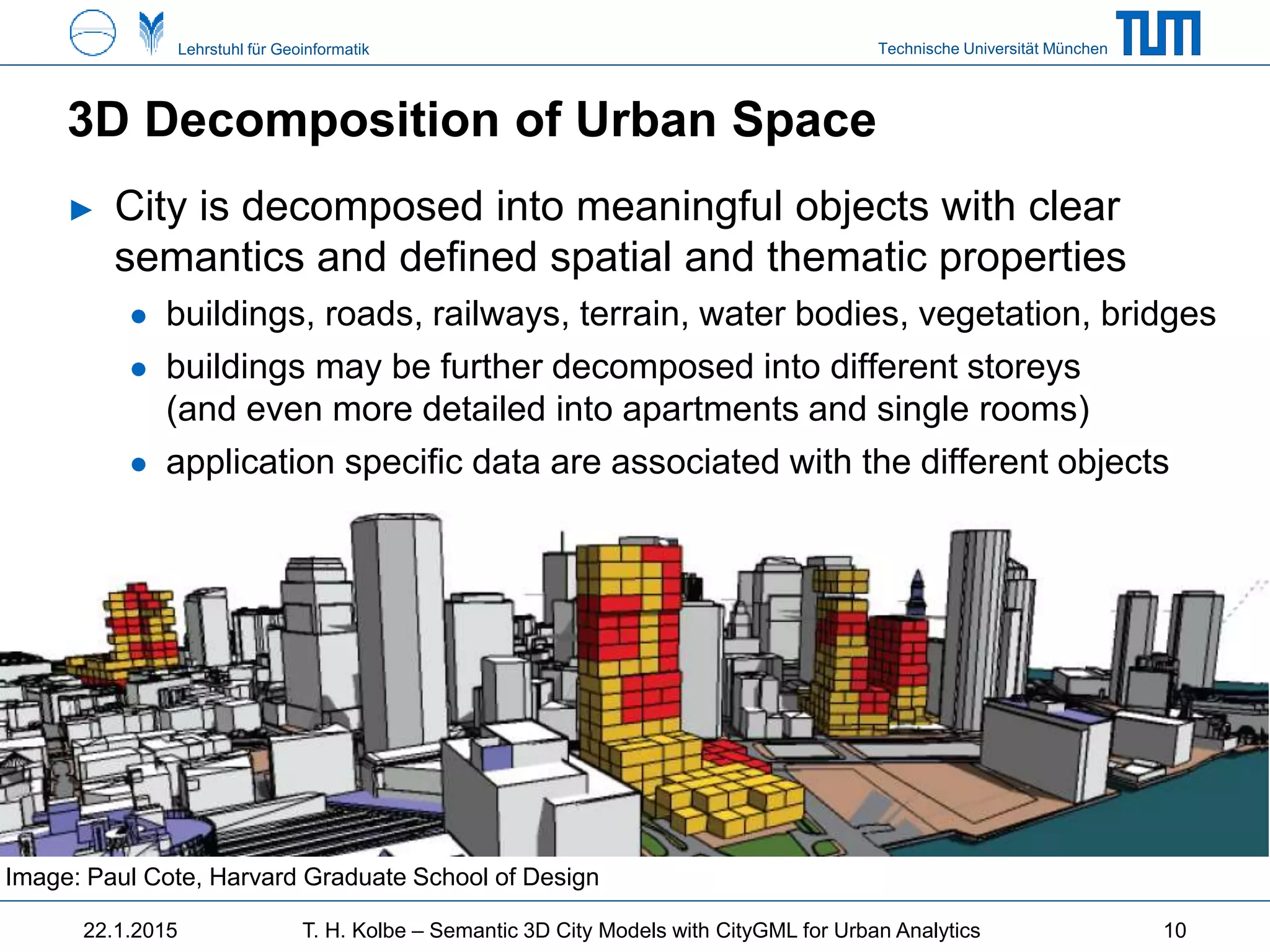 Technische Universität MünchenLehrstuhl für Geoinformatik
3D Decomposition of Urban Space
► City is decomposed into meaningful objects with clear
semantics and defined spatial and thematic properties
● buildings, roads, railways, terrain, water bodies, vegetation, bridges
● buildings may be further decomposed into different storeys
(and even more detailed into apartments and single rooms)
● application specific data are associated with the different objects
Image: Paul Cote, Harvard Graduate School of Design
22.1.2015 T. H. Kolbe – Semantic 3D City Models with CityGML for Urban Analytics 10
 