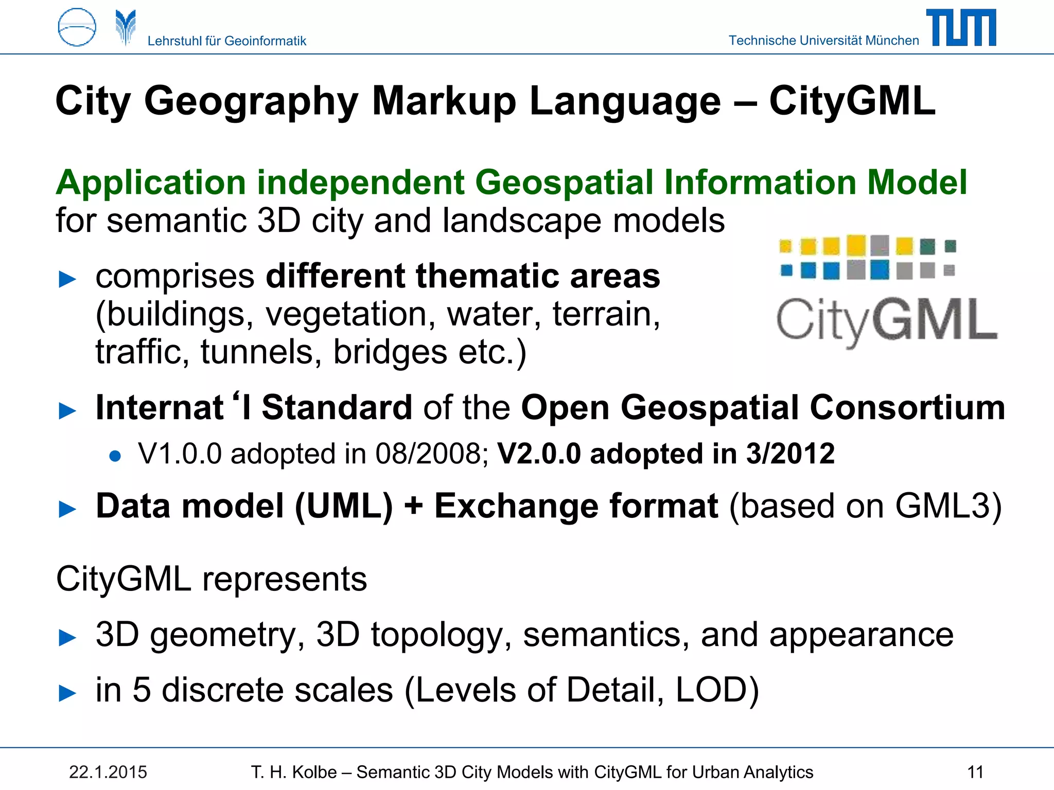 Technische Universität MünchenLehrstuhl für Geoinformatik
City Geography Markup Language – CityGML
Application independent Geospatial Information Model
for semantic 3D city and landscape models
► comprises different thematic areas
(buildings, vegetation, water, terrain,
traffic, tunnels, bridges etc.)
► Internat‘l Standard of the Open Geospatial Consortium
● V1.0.0 adopted in 08/2008; V2.0.0 adopted in 3/2012
► Data model (UML) + Exchange format (based on GML3)
CityGML represents
► 3D geometry, 3D topology, semantics, and appearance
► in 5 discrete scales (Levels of Detail, LOD)
22.1.2015 T. H. Kolbe – Semantic 3D City Models with CityGML for Urban Analytics 11
 