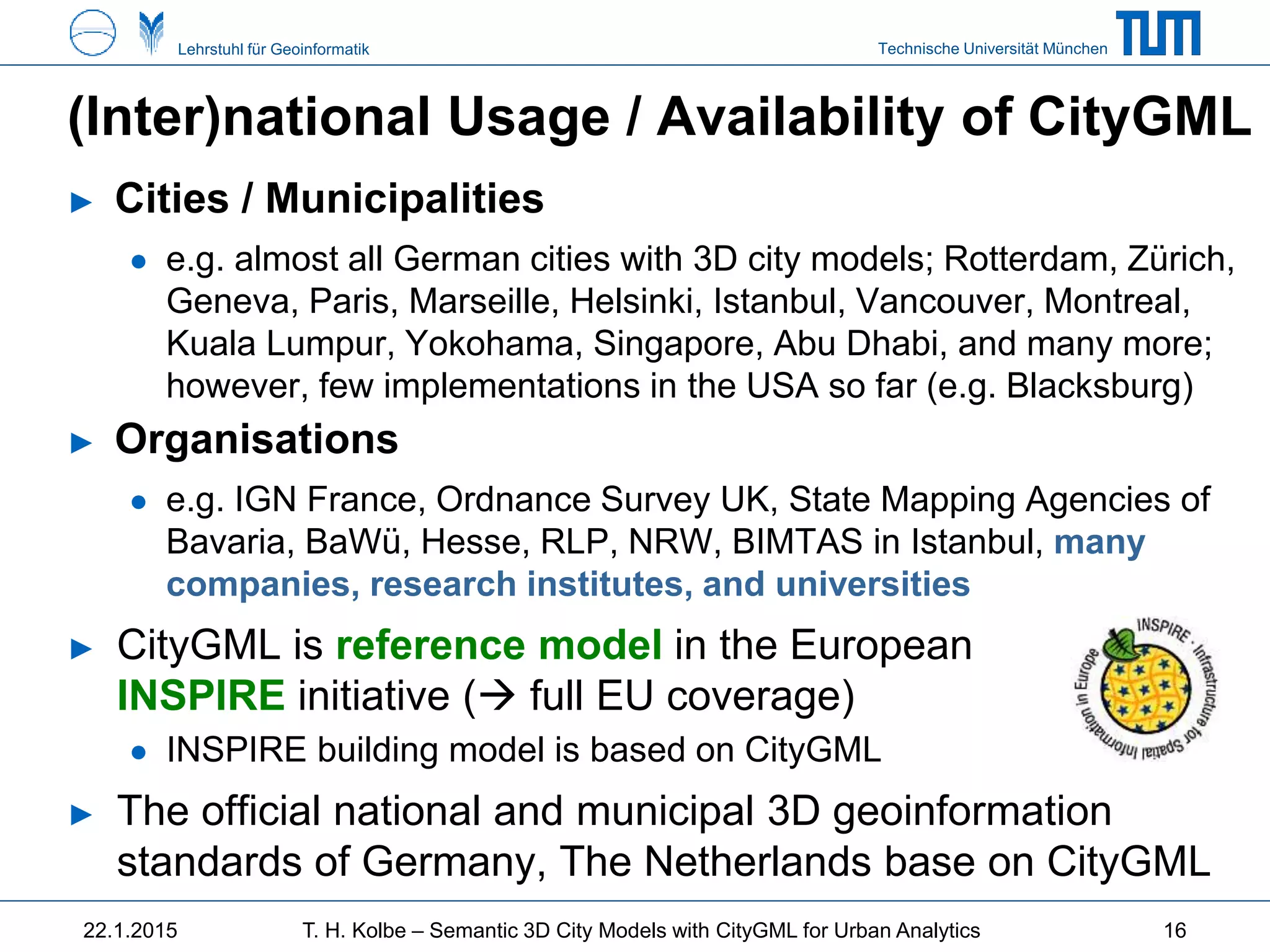 Technische Universität MünchenLehrstuhl für Geoinformatik
(Inter)national Usage / Availability of CityGML
► Cities / Municipalities
● e.g. almost all German cities with 3D city models; Rotterdam, Zürich,
Geneva, Paris, Marseille, Helsinki, Istanbul, Vancouver, Montreal,
Kuala Lumpur, Yokohama, Singapore, Abu Dhabi, and many more;
however, few implementations in the USA so far (e.g. Blacksburg)
► Organisations
● e.g. IGN France, Ordnance Survey UK, State Mapping Agencies of
Bavaria, BaWü, Hesse, RLP, NRW, BIMTAS in Istanbul, many
companies, research institutes, and universities
► CityGML is reference model in the European
INSPIRE initiative ( full EU coverage)
● INSPIRE building model is based on CityGML
► The official national and municipal 3D geoinformation
standards of Germany, The Netherlands base on CityGML
22.1.2015 T. H. Kolbe – Semantic 3D City Models with CityGML for Urban Analytics 16
 