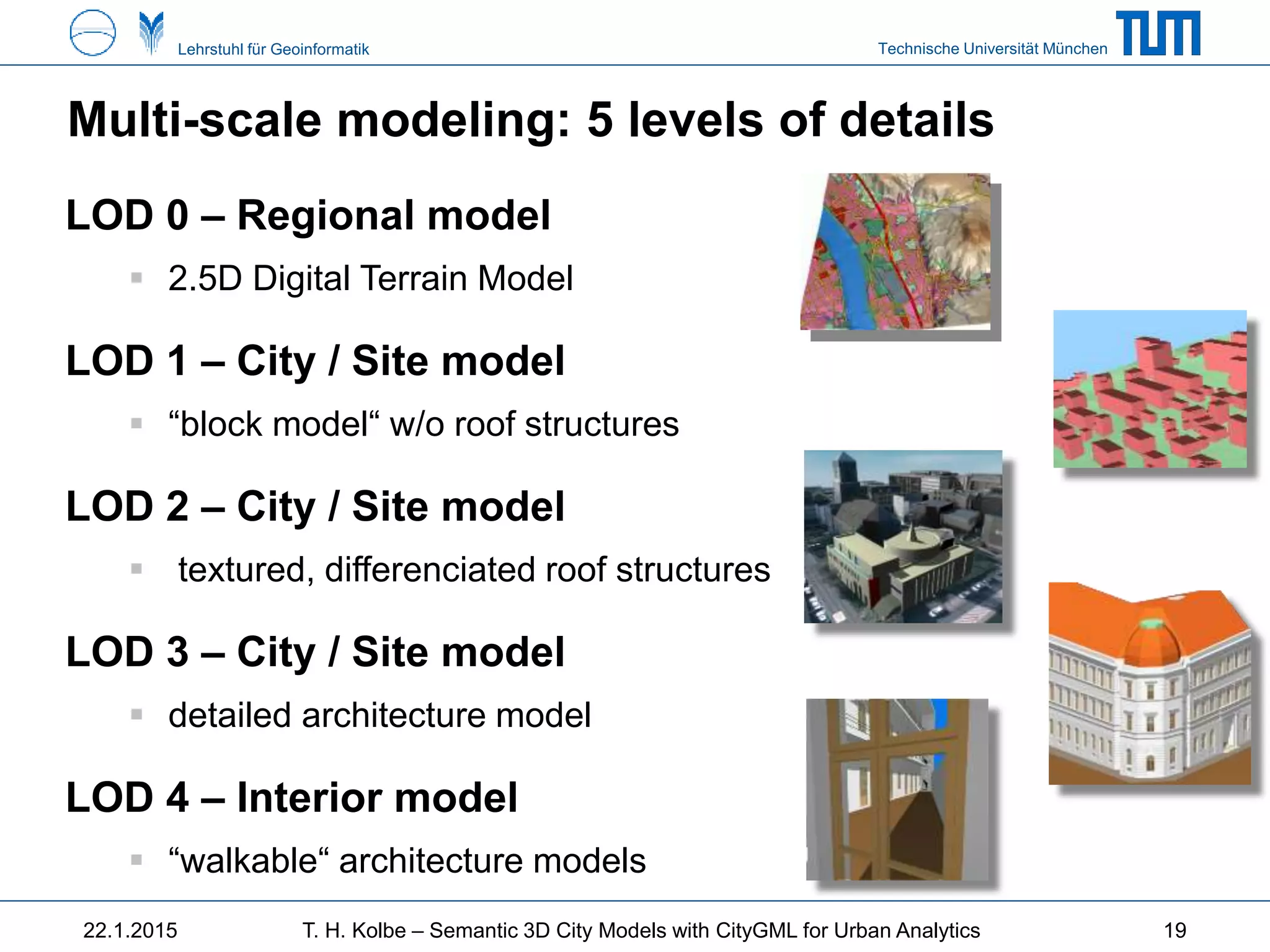 Technische Universität MünchenLehrstuhl für Geoinformatik
LOD 0 – Regional model
 2.5D Digital Terrain Model
LOD 1 – City / Site model
 “block model“ w/o roof structures
LOD 2 – City / Site model
 textured, differenciated roof structures
LOD 3 – City / Site model
 detailed architecture model
LOD 4 – Interior model
 “walkable“ architecture models
Multi-scale modeling: 5 levels of details
1922.1.2015 T. H. Kolbe – Semantic 3D City Models with CityGML for Urban Analytics
 