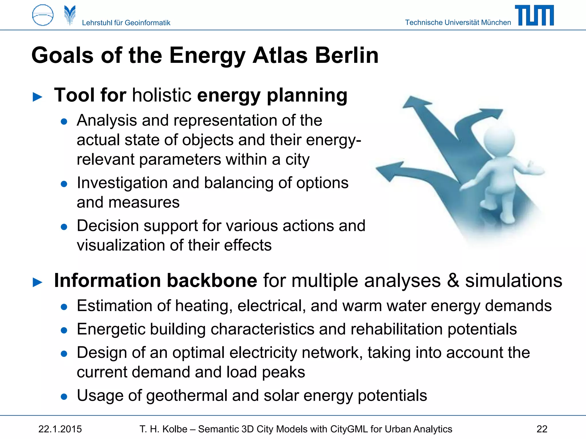 Technische Universität MünchenLehrstuhl für Geoinformatik
Goals of the Energy Atlas Berlin
► Information backbone for multiple analyses & simulations
● Estimation of heating, electrical, and warm water energy demands
● Energetic building characteristics and rehabilitation potentials
● Design of an optimal electricity network, taking into account the
current demand and load peaks
● Usage of geothermal and solar energy potentials
22.1.2015 T. H. Kolbe – Semantic 3D City Models with CityGML for Urban Analytics
► Tool for holistic energy planning
● Analysis and representation of the
actual state of objects and their energy-
relevant parameters within a city
● Investigation and balancing of options
and measures
● Decision support for various actions and
visualization of their effects
22
 