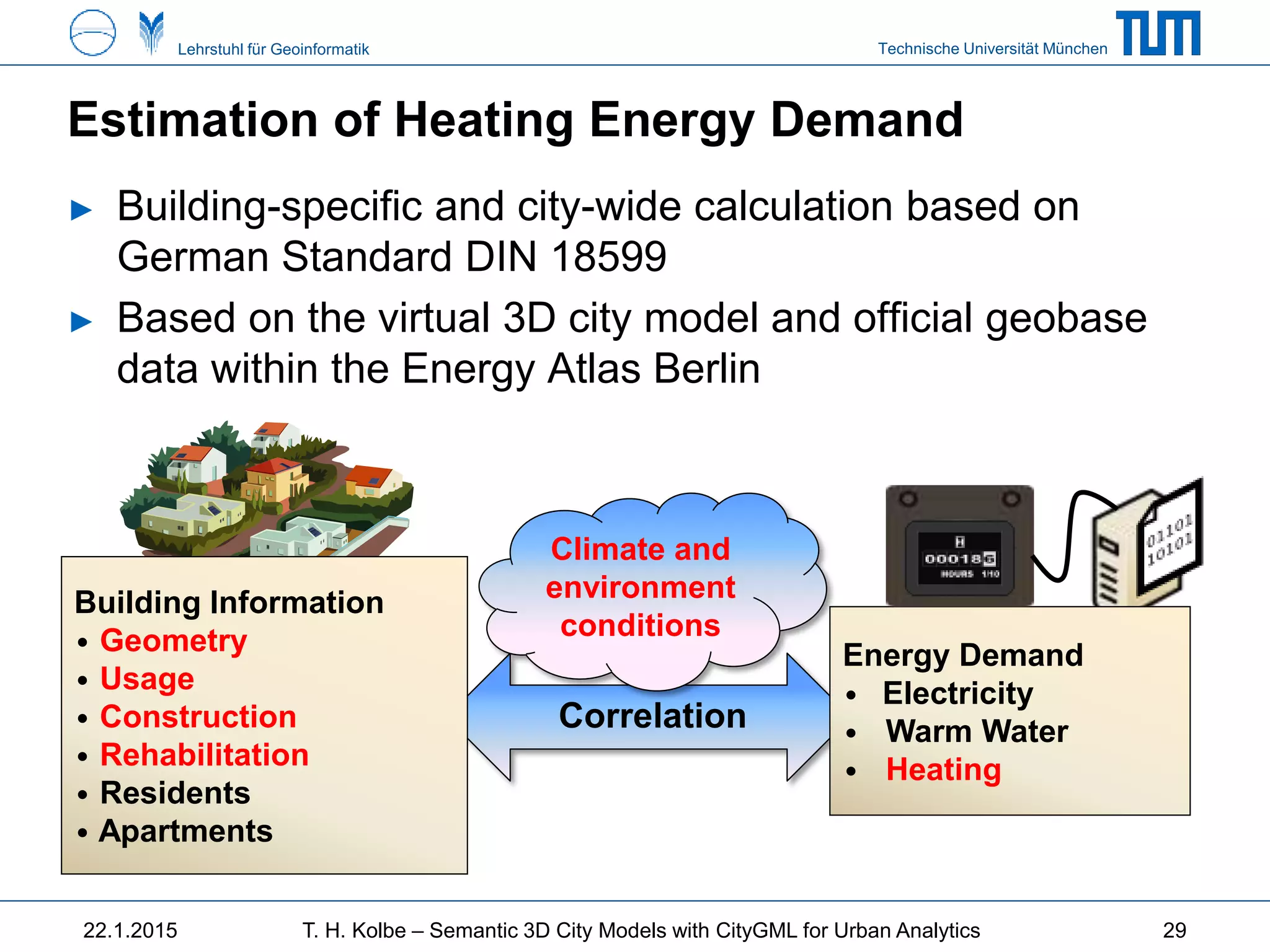 Technische Universität MünchenLehrstuhl für Geoinformatik
Estimation of Heating Energy Demand
22.1.2015 T. H. Kolbe – Semantic 3D City Models with CityGML for Urban Analytics
► Building-specific and city-wide calculation based on
German Standard DIN 18599
► Based on the virtual 3D city model and official geobase
data within the Energy Atlas Berlin
Correlation
Building Information
• Geometry
• Usage
• Construction
• Rehabilitation
• Residents
• Apartments
Energy Demand
• Electricity
• Warm Water
• Heating
Climate and
environment
conditions
29
 