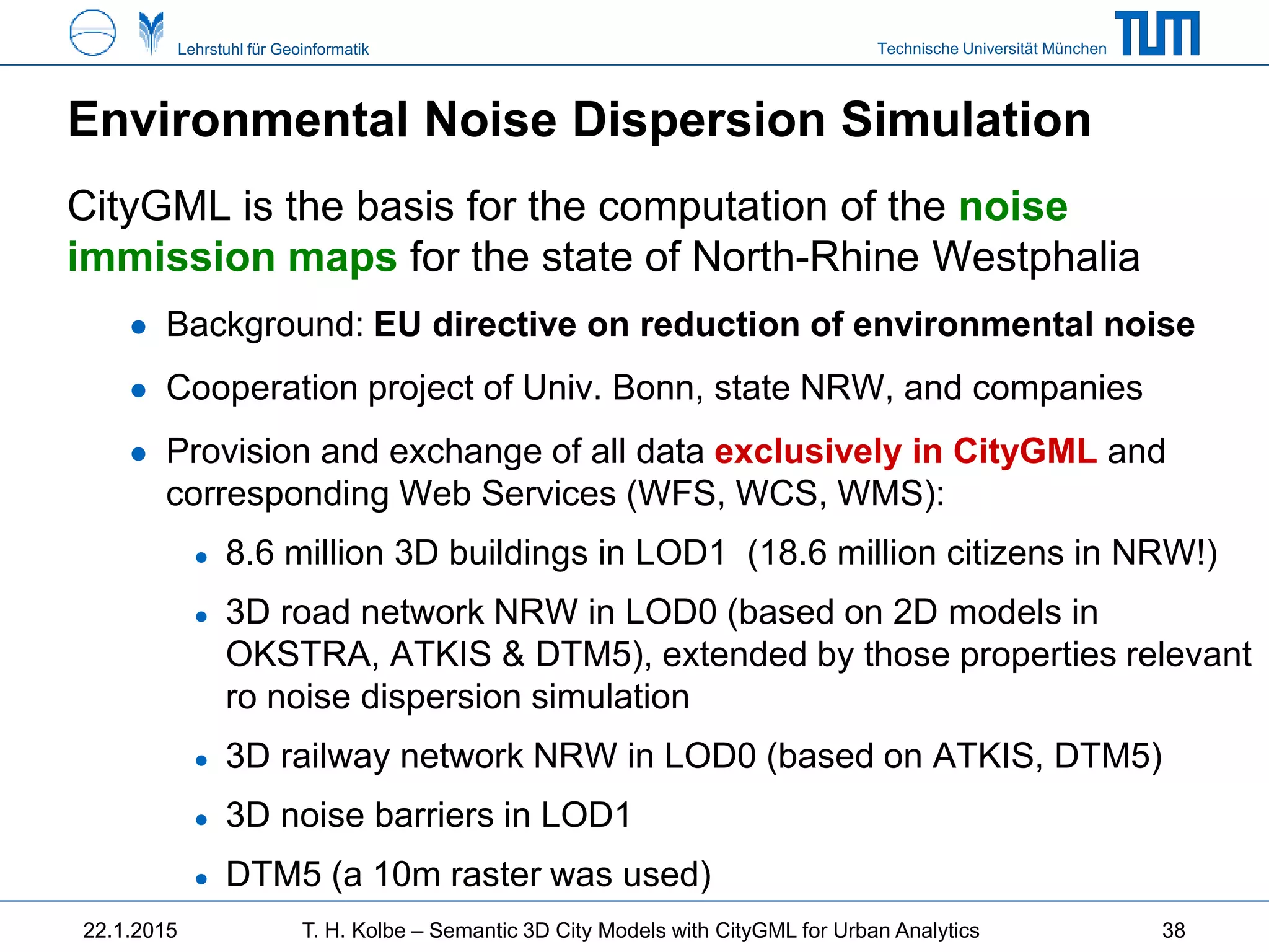 Technische Universität MünchenLehrstuhl für Geoinformatik
Environmental Noise Dispersion Simulation
CityGML is the basis for the computation of the noise
immission maps for the state of North-Rhine Westphalia
● Background: EU directive on reduction of environmental noise
● Cooperation project of Univ. Bonn, state NRW, and companies
● Provision and exchange of all data exclusively in CityGML and
corresponding Web Services (WFS, WCS, WMS):
● 8.6 million 3D buildings in LOD1 (18.6 million citizens in NRW!)
● 3D road network NRW in LOD0 (based on 2D models in
OKSTRA, ATKIS & DTM5), extended by those properties relevant
ro noise dispersion simulation
● 3D railway network NRW in LOD0 (based on ATKIS, DTM5)
● 3D noise barriers in LOD1
● DTM5 (a 10m raster was used)
22.1.2015 T. H. Kolbe – Semantic 3D City Models with CityGML for Urban Analytics 38
 