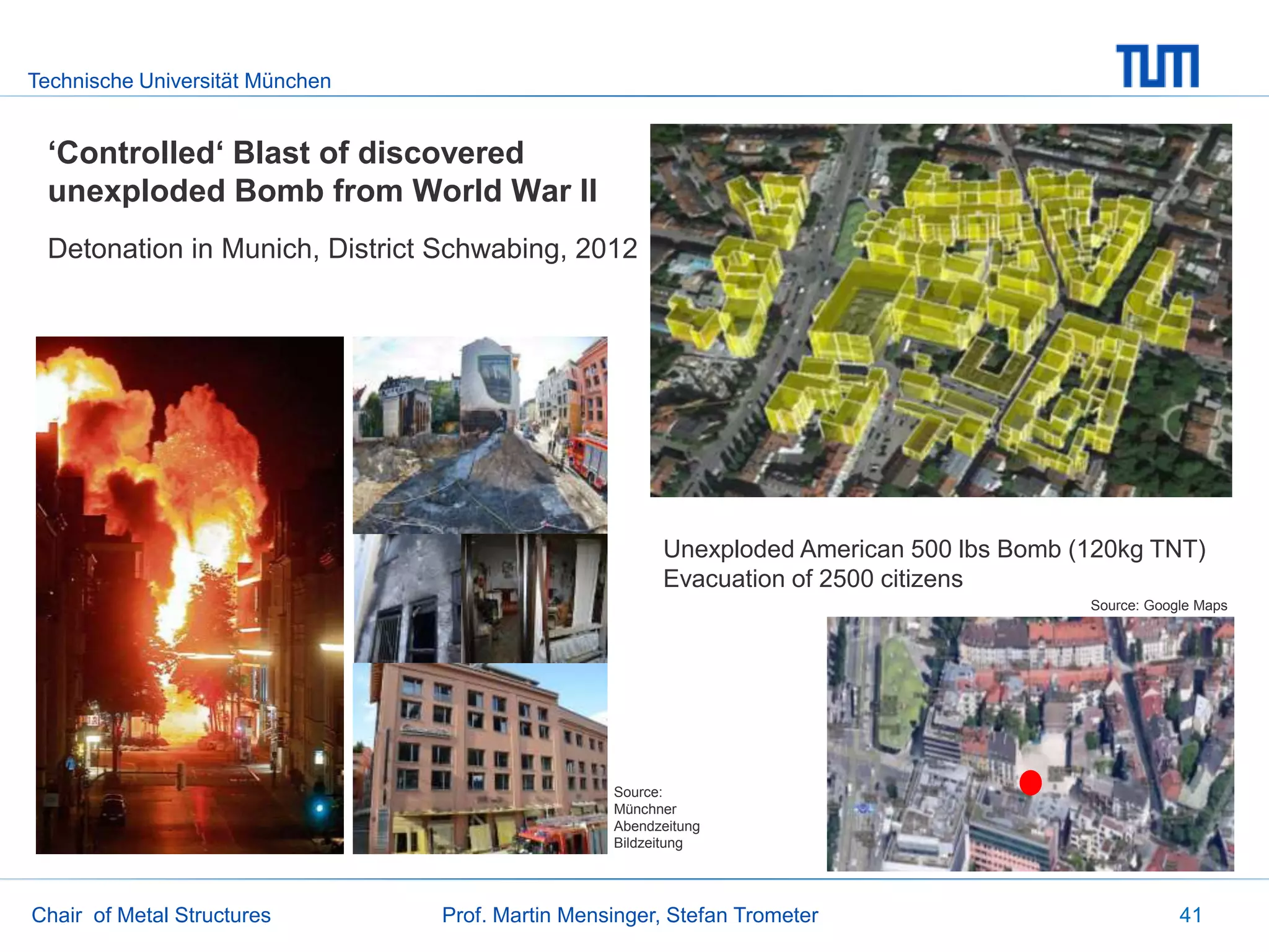 Technische Universität München
Chair of Metal Structures Prof. Martin Mensinger, Stefan Trometer 41
‘Controlled‘ Blast of discovered
unexploded Bomb from World War II
Detonation in Munich, District Schwabing, 2012
Source:
Münchner
Abendzeitung
Bildzeitung
Unexploded American 500 lbs Bomb (120kg TNT)
Evacuation of 2500 citizens
Source: Google Maps
 