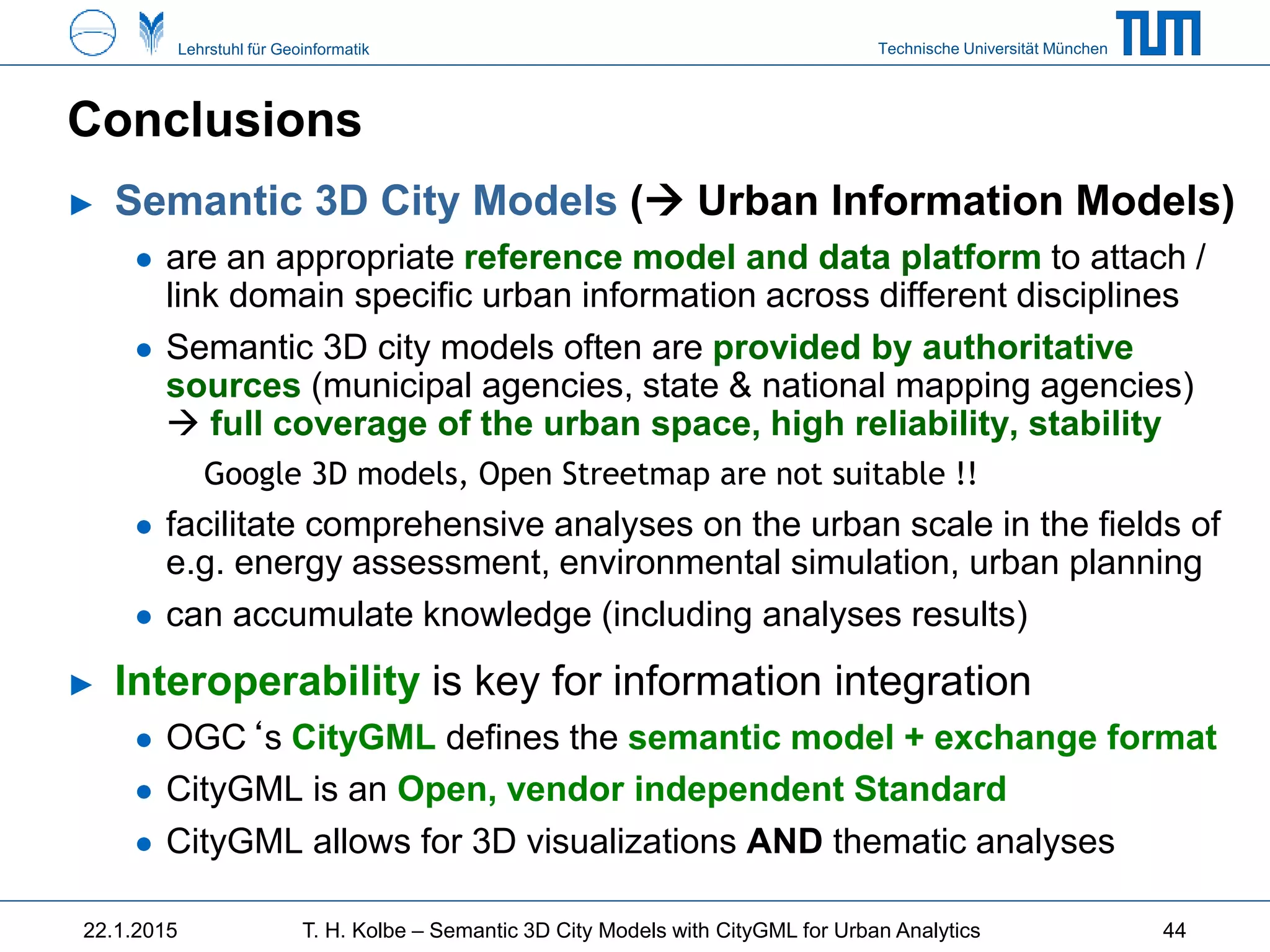 Technische Universität MünchenLehrstuhl für Geoinformatik
Conclusions
► Semantic 3D City Models ( Urban Information Models)
● are an appropriate reference model and data platform to attach /
link domain specific urban information across different disciplines
● Semantic 3D city models often are provided by authoritative
sources (municipal agencies, state & national mapping agencies)
 full coverage of the urban space, high reliability, stability
Google 3D models, Open Streetmap are not suitable !!
● facilitate comprehensive analyses on the urban scale in the fields of
e.g. energy assessment, environmental simulation, urban planning
● can accumulate knowledge (including analyses results)
► Interoperability is key for information integration
● OGC‘s CityGML defines the semantic model + exchange format
● CityGML is an Open, vendor independent Standard
● CityGML allows for 3D visualizations AND thematic analyses
22.1.2015 T. H. Kolbe – Semantic 3D City Models with CityGML for Urban Analytics 44
 
