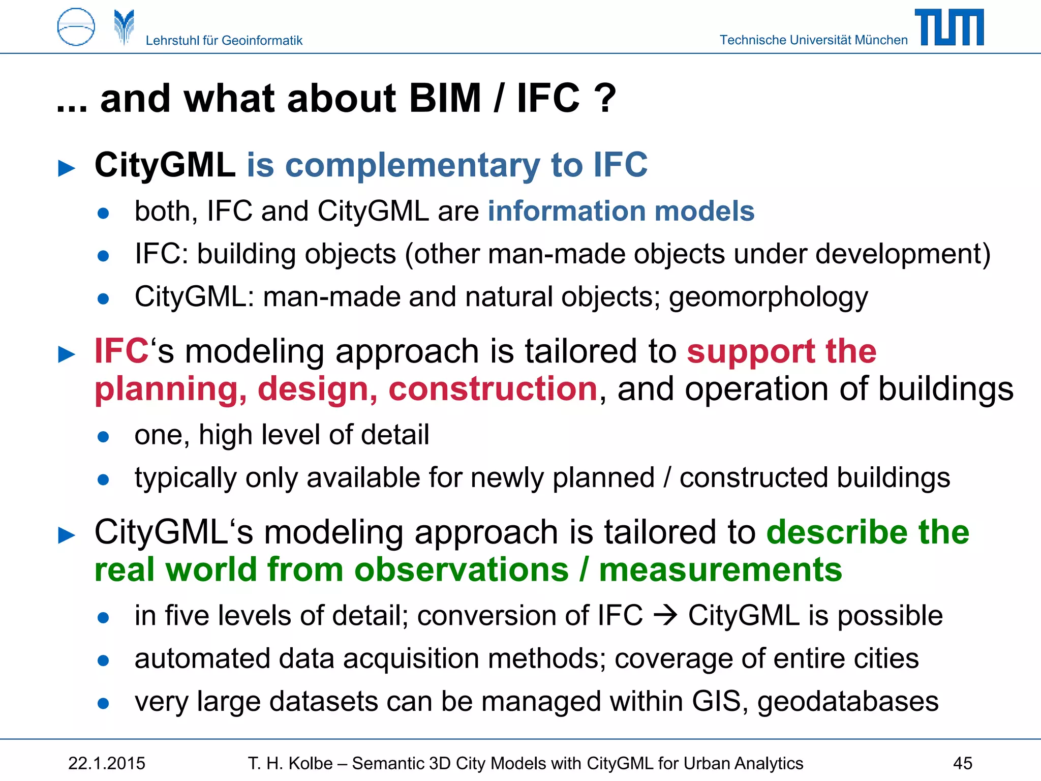 Technische Universität MünchenLehrstuhl für Geoinformatik
... and what about BIM / IFC ?
► CityGML is complementary to IFC
● both, IFC and CityGML are information models
● IFC: building objects (other man-made objects under development)
● CityGML: man-made and natural objects; geomorphology
► IFC‘s modeling approach is tailored to support the
planning, design, construction, and operation of buildings
● one, high level of detail
● typically only available for newly planned / constructed buildings
► CityGML‘s modeling approach is tailored to describe the
real world from observations / measurements
● in five levels of detail; conversion of IFC  CityGML is possible
● automated data acquisition methods; coverage of entire cities
● very large datasets can be managed within GIS, geodatabases
22.1.2015 T. H. Kolbe – Semantic 3D City Models with CityGML for Urban Analytics 45
 