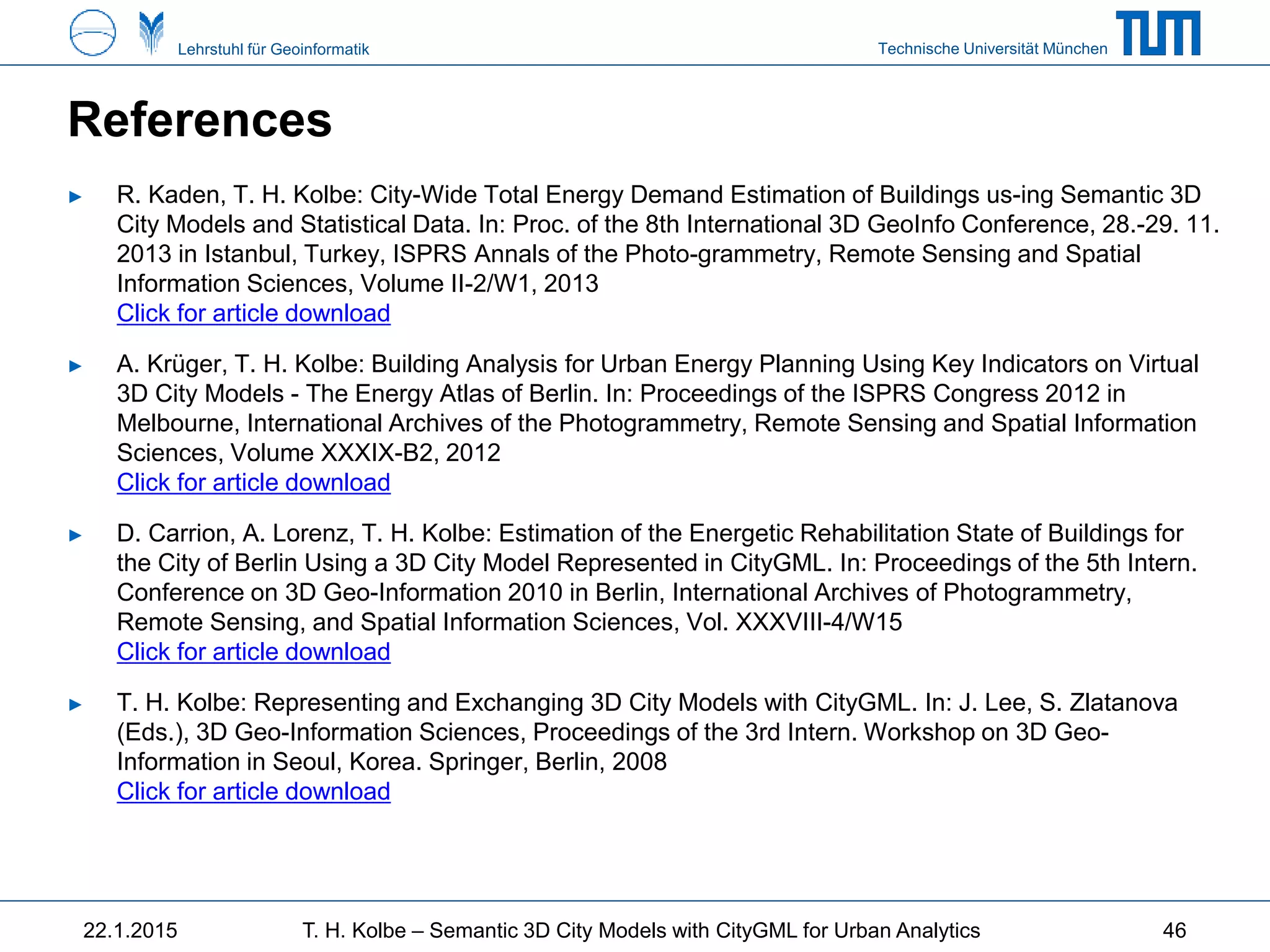Technische Universität MünchenLehrstuhl für Geoinformatik
References
► R. Kaden, T. H. Kolbe: City-Wide Total Energy Demand Estimation of Buildings us-ing Semantic 3D
City Models and Statistical Data. In: Proc. of the 8th International 3D GeoInfo Conference, 28.-29. 11.
2013 in Istanbul, Turkey, ISPRS Annals of the Photo-grammetry, Remote Sensing and Spatial
Information Sciences, Volume II-2/W1, 2013
Click for article download
► A. Krüger, T. H. Kolbe: Building Analysis for Urban Energy Planning Using Key Indicators on Virtual
3D City Models - The Energy Atlas of Berlin. In: Proceedings of the ISPRS Congress 2012 in
Melbourne, International Archives of the Photogrammetry, Remote Sensing and Spatial Information
Sciences, Volume XXXIX-B2, 2012
Click for article download
► D. Carrion, A. Lorenz, T. H. Kolbe: Estimation of the Energetic Rehabilitation State of Buildings for
the City of Berlin Using a 3D City Model Represented in CityGML. In: Proceedings of the 5th Intern.
Conference on 3D Geo-Information 2010 in Berlin, International Archives of Photogrammetry,
Remote Sensing, and Spatial Information Sciences, Vol. XXXVIII-4/W15
Click for article download
► T. H. Kolbe: Representing and Exchanging 3D City Models with CityGML. In: J. Lee, S. Zlatanova
(Eds.), 3D Geo-Information Sciences, Proceedings of the 3rd Intern. Workshop on 3D Geo-
Information in Seoul, Korea. Springer, Berlin, 2008
Click for article download
22.1.2015 T. H. Kolbe – Semantic 3D City Models with CityGML for Urban Analytics 46
 