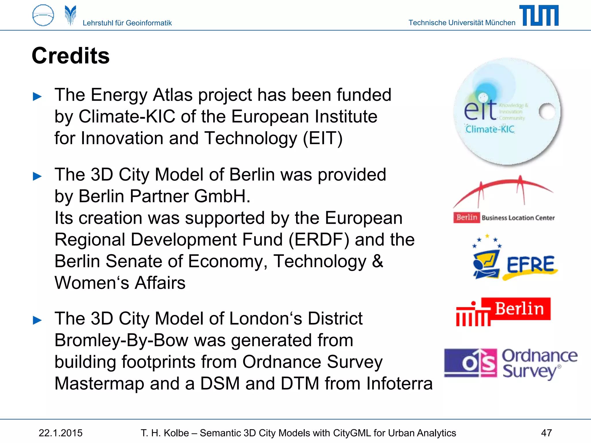 Technische Universität MünchenLehrstuhl für Geoinformatik
Credits
► The Energy Atlas project has been funded
by Climate-KIC of the European Institute
for Innovation and Technology (EIT)
► The 3D City Model of Berlin was provided
by Berlin Partner GmbH.
Its creation was supported by the European
Regional Development Fund (ERDF) and the
Berlin Senate of Economy, Technology &
Women‘s Affairs
► The 3D City Model of London‘s District
Bromley-By-Bow was generated from
building footprints from Ordnance Survey
Mastermap and a DSM and DTM from Infoterra
22.1.2015 T. H. Kolbe – Semantic 3D City Models with CityGML for Urban Analytics 47
 