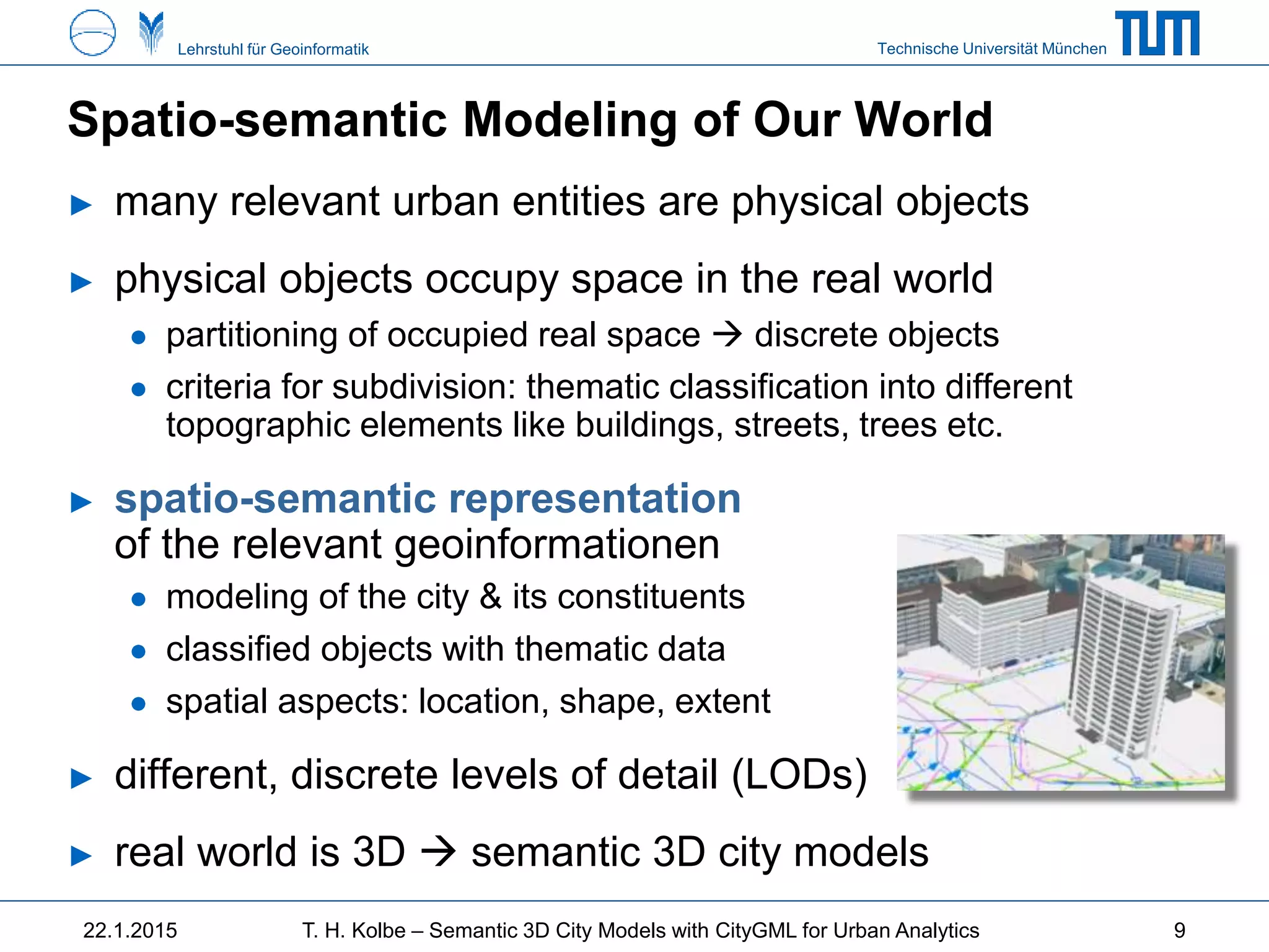 Technische Universität MünchenLehrstuhl für Geoinformatik
Spatio-semantic Modeling of Our World
► many relevant urban entities are physical objects
► physical objects occupy space in the real world
● partitioning of occupied real space  discrete objects
● criteria for subdivision: thematic classification into different
topographic elements like buildings, streets, trees etc.
► spatio-semantic representation
of the relevant geoinformationen
● modeling of the city & its constituents
● classified objects with thematic data
● spatial aspects: location, shape, extent
► different, discrete levels of detail (LODs)
► real world is 3D  semantic 3D city models
22.1.2015 T. H. Kolbe – Semantic 3D City Models with CityGML for Urban Analytics 9
 